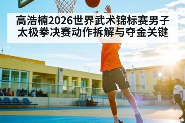 高浩楠2026世界武术锦标赛男子太极拳决赛动作拆解与夺金关键