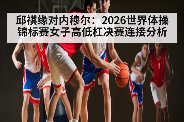 邱祺缘对内穆尔:2026世界体操锦标赛女子高低杠决赛连接分析