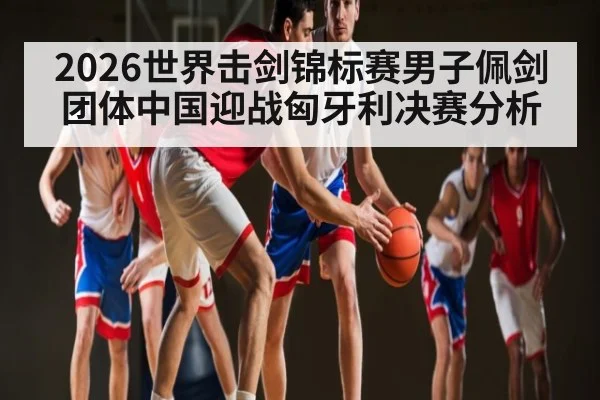 2026世界击剑锦标赛男子佩剑团体中国迎战匈牙利决赛分析