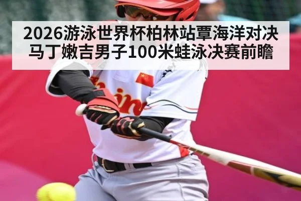 2026游泳世界杯柏林站覃海洋对决马丁嫩吉男子100米蛙泳决赛前瞻